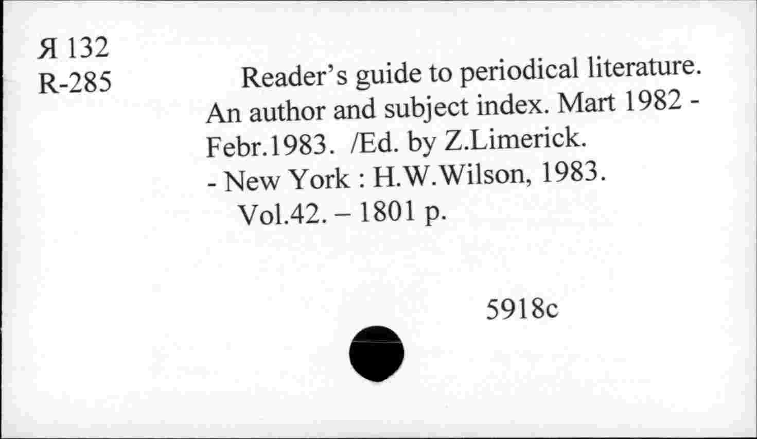 ﻿H 132
R-285
Reader’s guide to periodical literature. An author and subject index. Mart 1982 -Febr.1983. /Ed. by Z.Limerick.
- New York : H.W. Wilson, 1983.
Vol.42.- 1801 p.
5918c